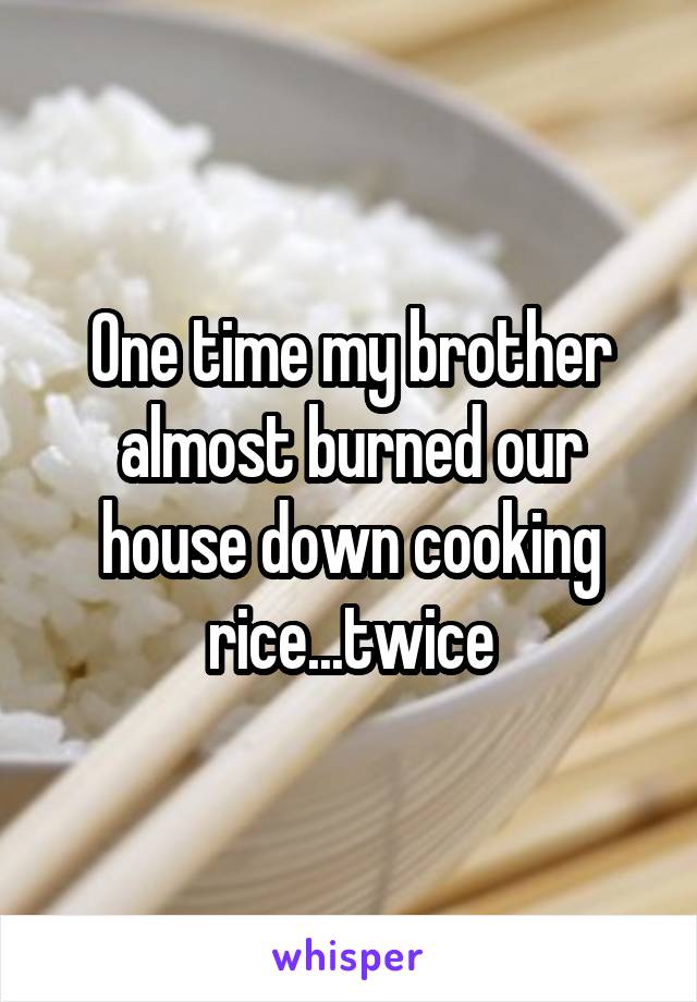 One time my brother almost burned our house down cooking rice...twice