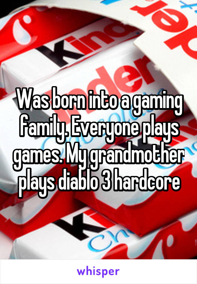 Was born into a gaming family. Everyone plays games. My grandmother plays diablo 3 hardcore