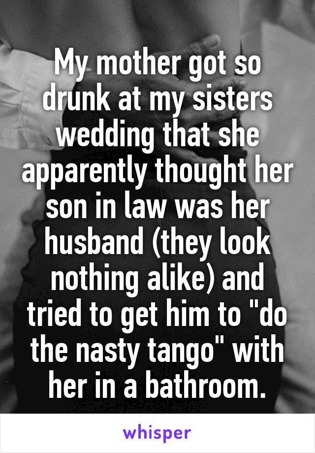 My mother got so drunk at my sisters wedding that she apparently thought her son in law was her husband (they look nothing alike) and tried to get him to "do the nasty tango" with her in a bathroom.