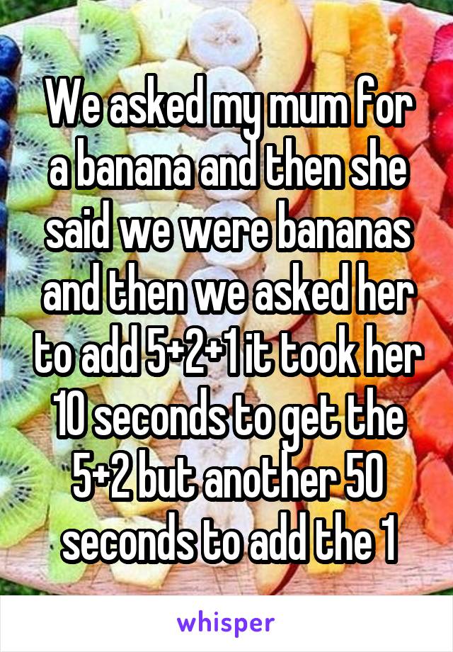 We asked my mum for a banana and then she said we were bananas and then we asked her to add 5+2+1 it took her 10 seconds to get the 5+2 but another 50 seconds to add the 1