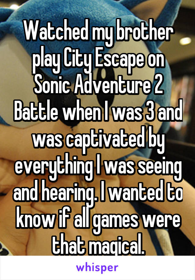 Watched my brother play City Escape on Sonic Adventure 2 Battle when I was 3 and was captivated by everything I was seeing and hearing. I wanted to know if all games were that magical.