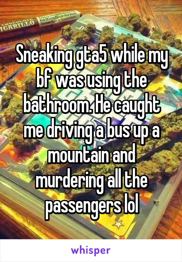 Sneaking gta5 while my bf was using the bathroom. He caught me driving a bus up a mountain and murdering all the passengers lol