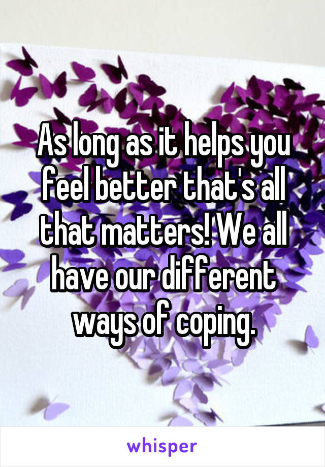 As long as it helps you feel better that's all that matters! We all have our different ways of coping.