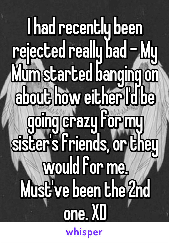 I had recently been rejected really bad - My Mum started banging on about how either I'd be going crazy for my sister's friends, or they would for me.
Must've been the 2nd one. XD