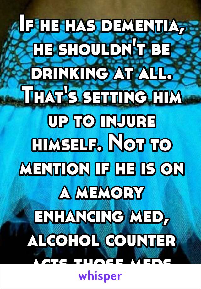 If he has dementia, he shouldn't be drinking at all. That's setting him up to injure himself. Not to mention if he is on a memory enhancing med, alcohol counter acts those meds