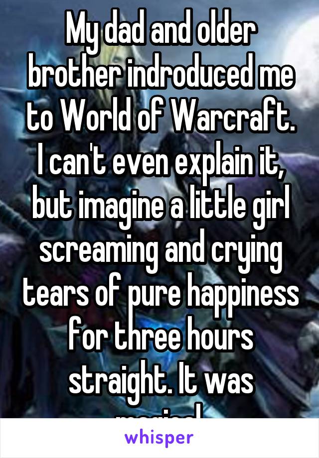 My dad and older brother indroduced me to World of Warcraft. I can't even explain it, but imagine a little girl screaming and crying tears of pure happiness for three hours straight. It was magical.