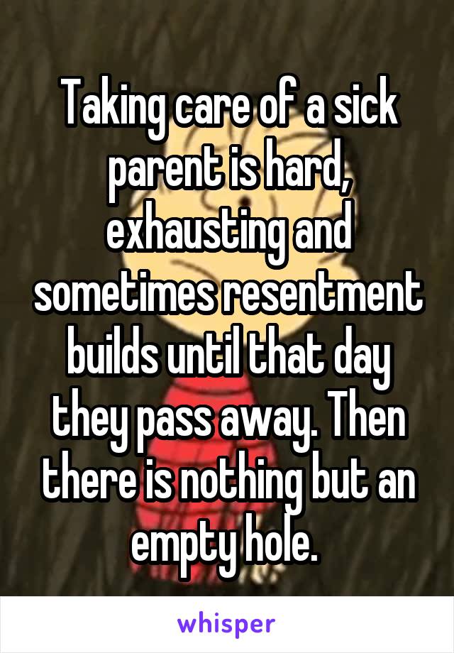 Taking care of a sick parent is hard, exhausting and sometimes resentment builds until that day they pass away. Then there is nothing but an empty hole. 