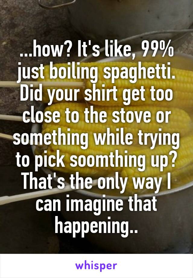 ...how? It's like, 99% just boiling spaghetti. Did your shirt get too close to the stove or something while trying to pick soomthing up? That's the only way I can imagine that happening..