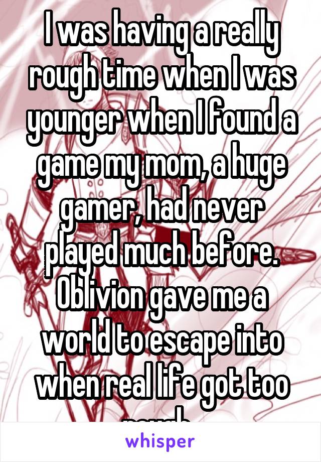 I was having a really rough time when I was younger when I found a game my mom, a huge gamer, had never played much before. Oblivion gave me a world to escape into when real life got too rough. 