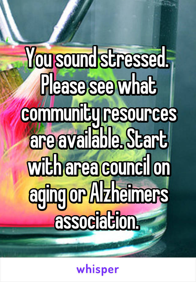 You sound stressed.  Please see what community resources are available. Start with area council on aging or Alzheimers association. 