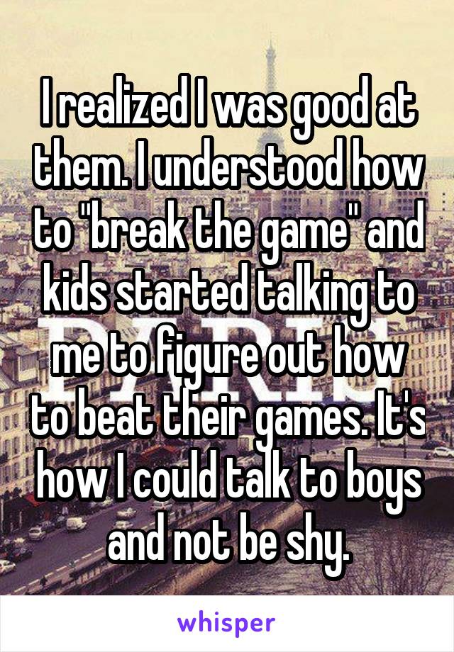I realized I was good at them. I understood how to "break the game" and kids started talking to me to figure out how to beat their games. It's how I could talk to boys and not be shy.