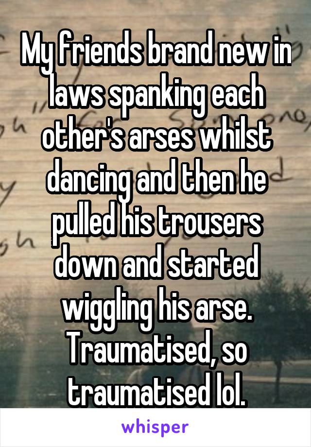 My friends brand new in laws spanking each other's arses whilst dancing and then he pulled his trousers down and started wiggling his arse. Traumatised, so traumatised lol.