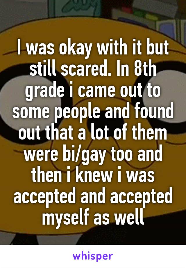 I was okay with it but still scared. In 8th grade i came out to some people and found out that a lot of them were bi/gay too and then i knew i was accepted and accepted myself as well