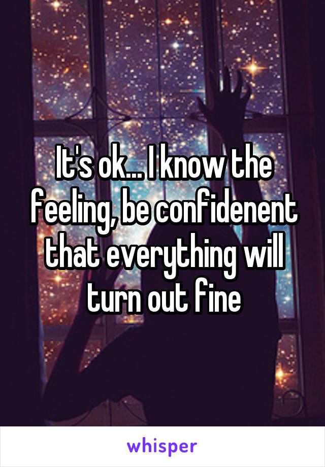 It's ok... I know the feeling, be confidenent that everything will turn out fine