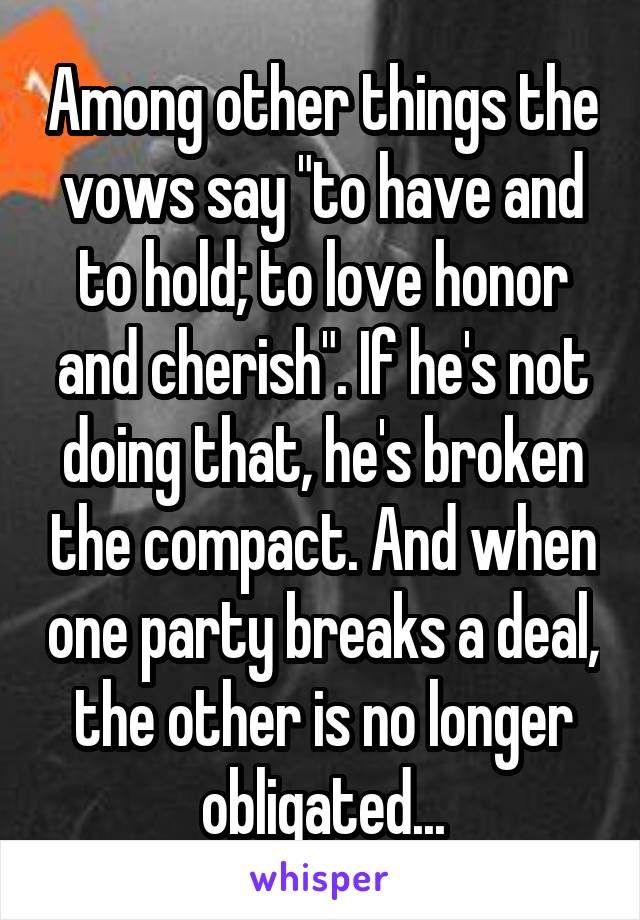 Among other things the vows say "to have and to hold; to love honor and cherish". If he's not doing that, he's broken the compact. And when one party breaks a deal, the other is no longer obligated...