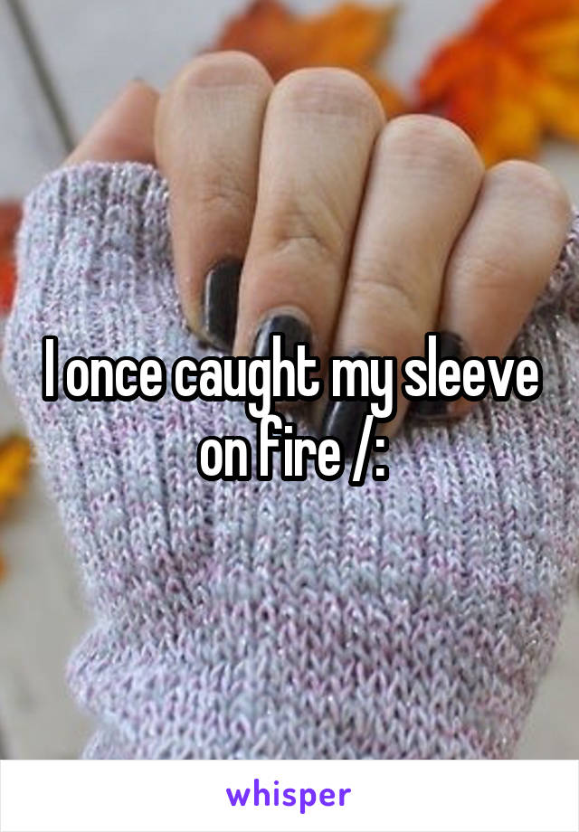 I once caught my sleeve on fire /: