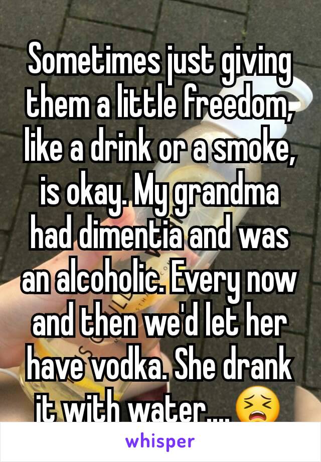 Sometimes just giving them a little freedom, like a drink or a smoke, is okay. My grandma had dimentia and was an alcoholic. Every now and then we'd let her have vodka. She drank it with water....😣