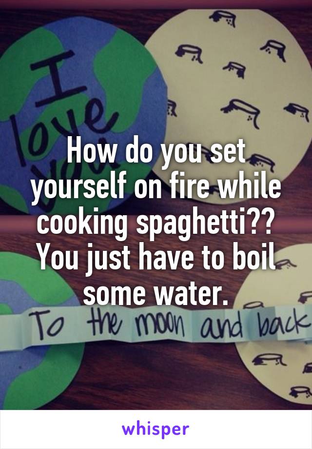 How do you set yourself on fire while cooking spaghetti?? You just have to boil some water.