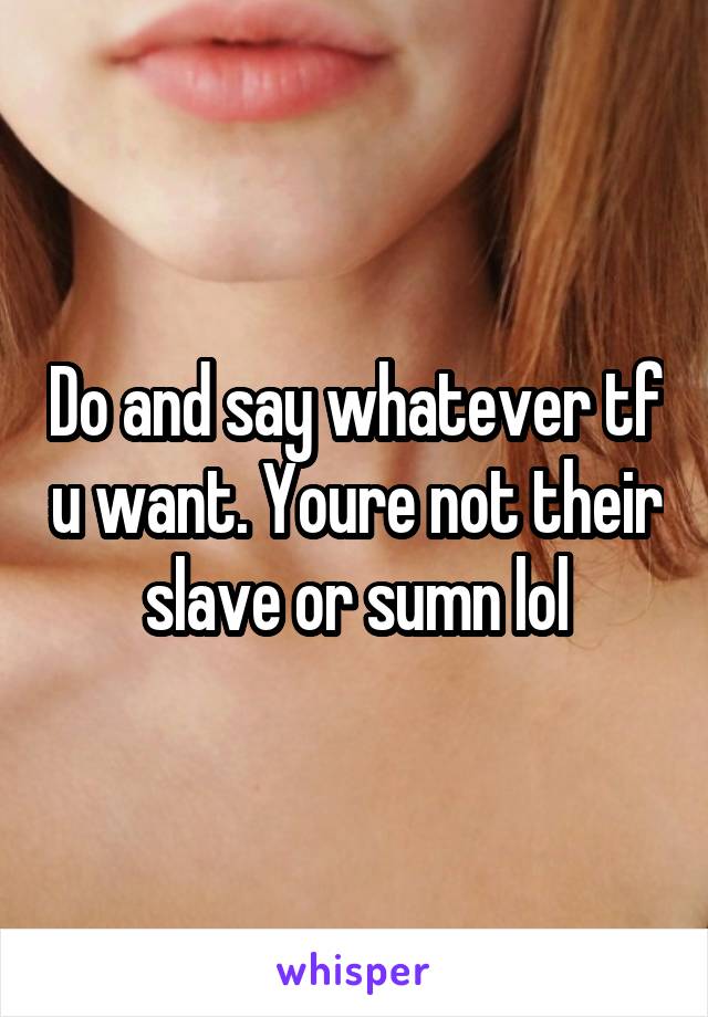 Do and say whatever tf u want. Youre not their slave or sumn lol