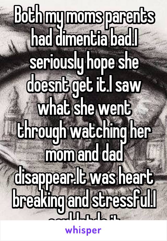 Both my moms parents had dimentia bad.I seriously hope she doesnt get it.I saw what she went through watching her mom and dad disappear.It was heart breaking and stressful.I couldntdo it