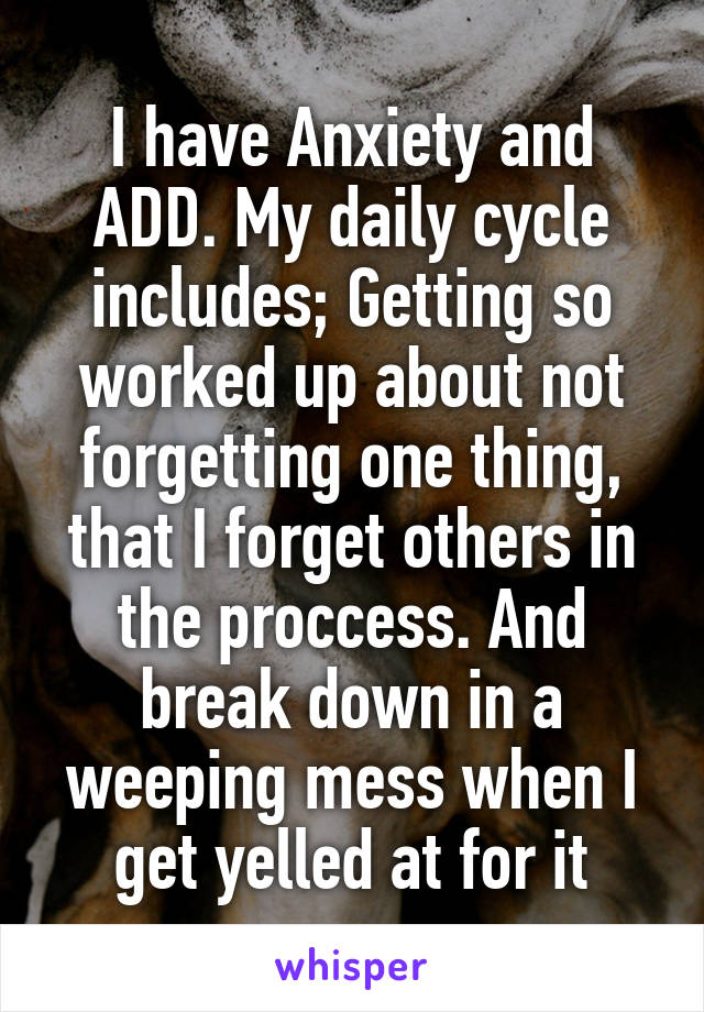 I have Anxiety and ADD. My daily cycle includes; Getting so worked up about not forgetting one thing, that I forget others in the proccess. And break down in a weeping mess when I get yelled at for it