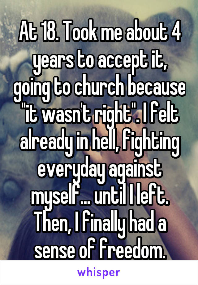 At 18. Took me about 4 years to accept it, going to church because "it wasn't right". I felt already in hell, fighting everyday against myself... until I left. Then, I finally had a sense of freedom.