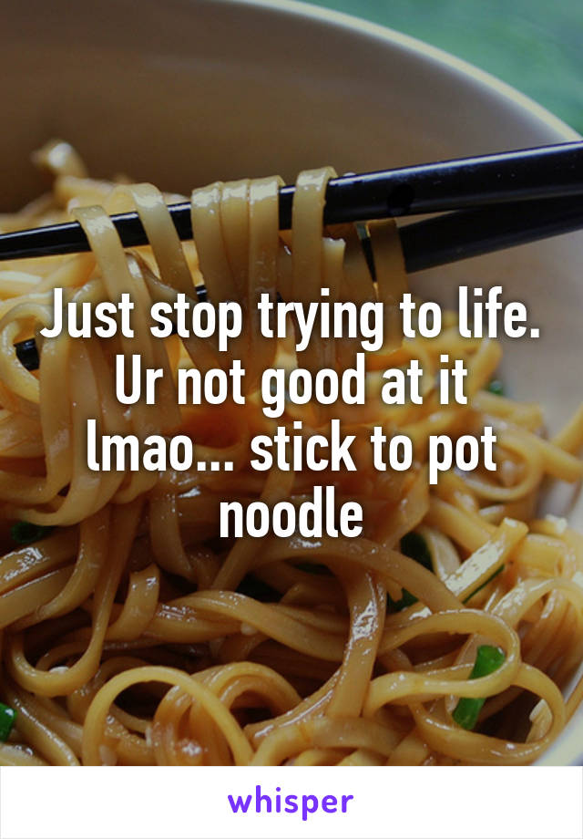 Just stop trying to life. Ur not good at it lmao... stick to pot noodle
