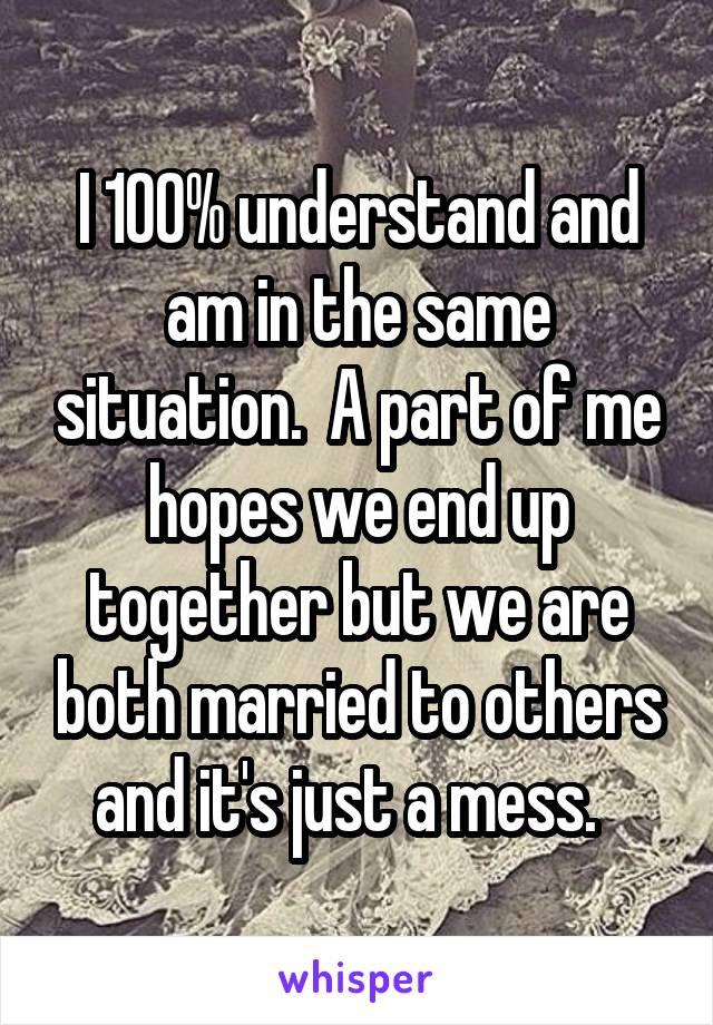 I 100% understand and am in the same situation.  A part of me hopes we end up together but we are both married to others and it's just a mess.  