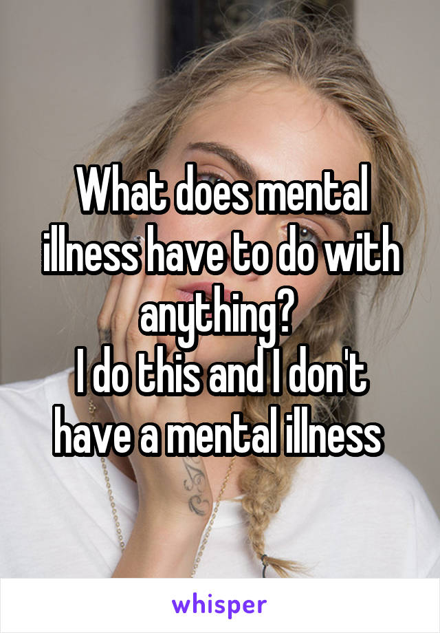 What does mental illness have to do with anything? 
I do this and I don't have a mental illness 