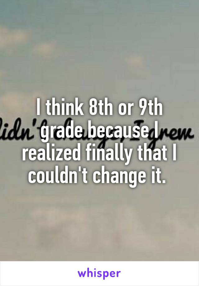 I think 8th or 9th grade because I realized finally that I couldn't change it. 
