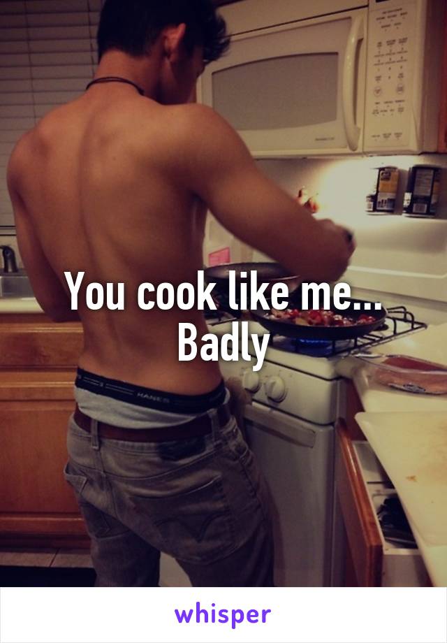 You cook like me...
Badly