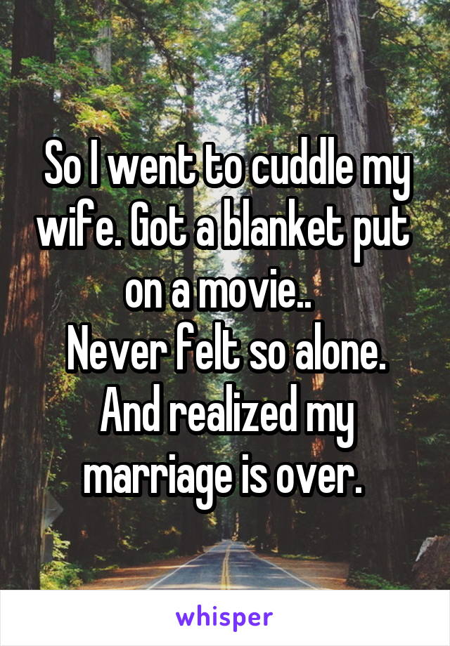 So I went to cuddle my wife. Got a blanket put  on a movie..  
Never felt so alone. And realized my marriage is over. 