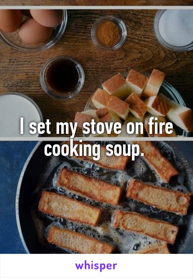 I set my stove on fire cooking soup. 