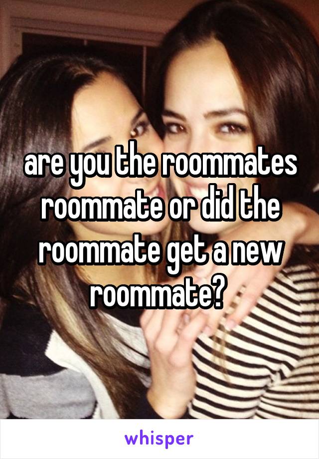 are you the roommates roommate or did the roommate get a new roommate? 