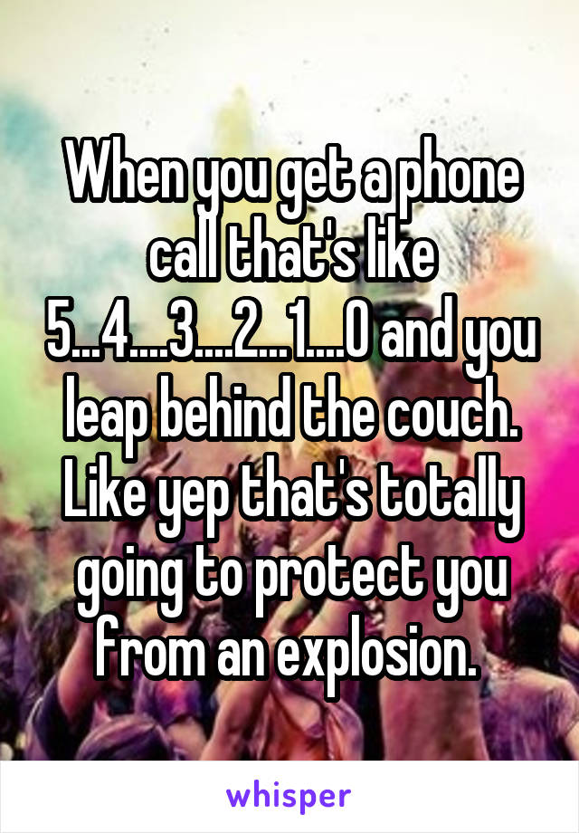 When you get a phone call that's like 5...4....3....2...1....0 and you leap behind the couch. Like yep that's totally going to protect you from an explosion. 