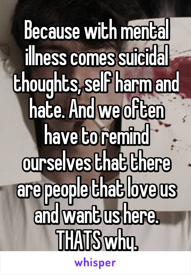 Because with mental illness comes suicidal thoughts, self harm and hate. And we often have to remind ourselves that there are people that love us and want us here. THATS why.