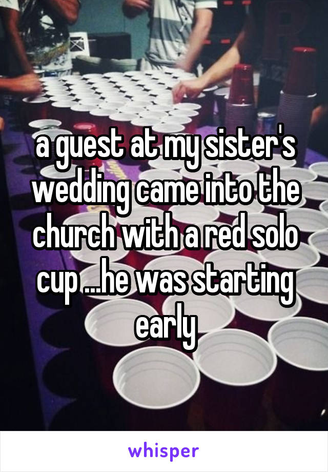 a guest at my sister's wedding came into the church with a red solo cup ...he was starting early