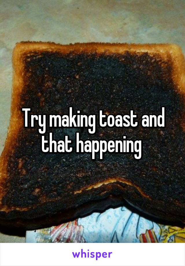 Try making toast and that happening 