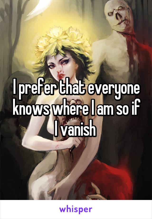 I prefer that everyone knows where I am so if I vanish 
