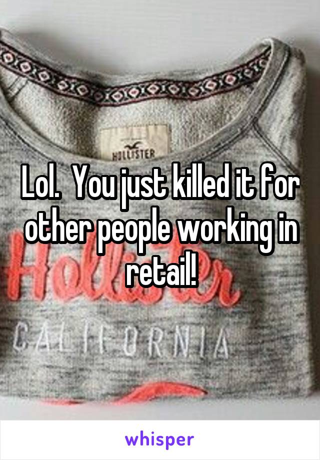 Lol.  You just killed it for other people working in retail!