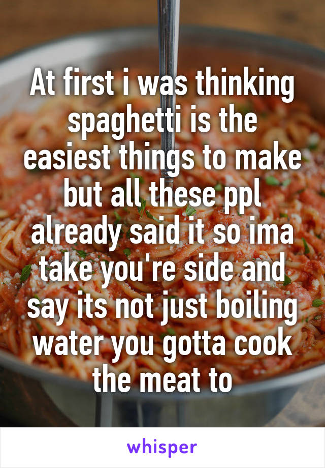 At first i was thinking spaghetti is the easiest things to make but all these ppl already said it so ima take you're side and say its not just boiling water you gotta cook the meat to