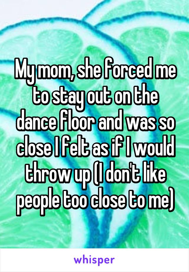 My mom, she forced me to stay out on the dance floor and was so close I felt as if I would throw up (I don't like people too close to me)