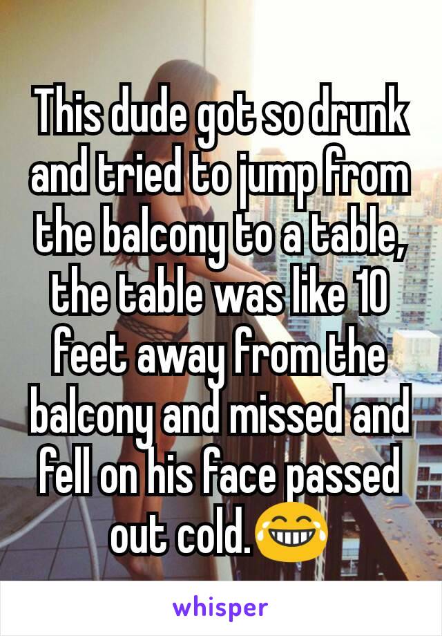 This dude got so drunk and tried to jump from the balcony to a table, the table was like 10 feet away from the balcony and missed and fell on his face passed out cold.😂