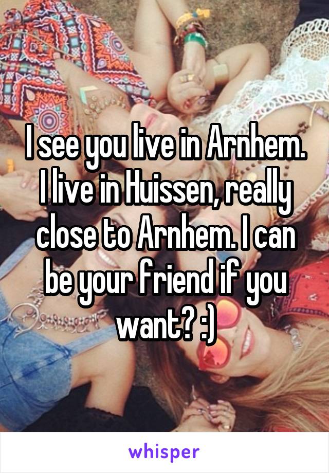 I see you live in Arnhem. I live in Huissen, really close to Arnhem. I can be your friend if you want? :)
