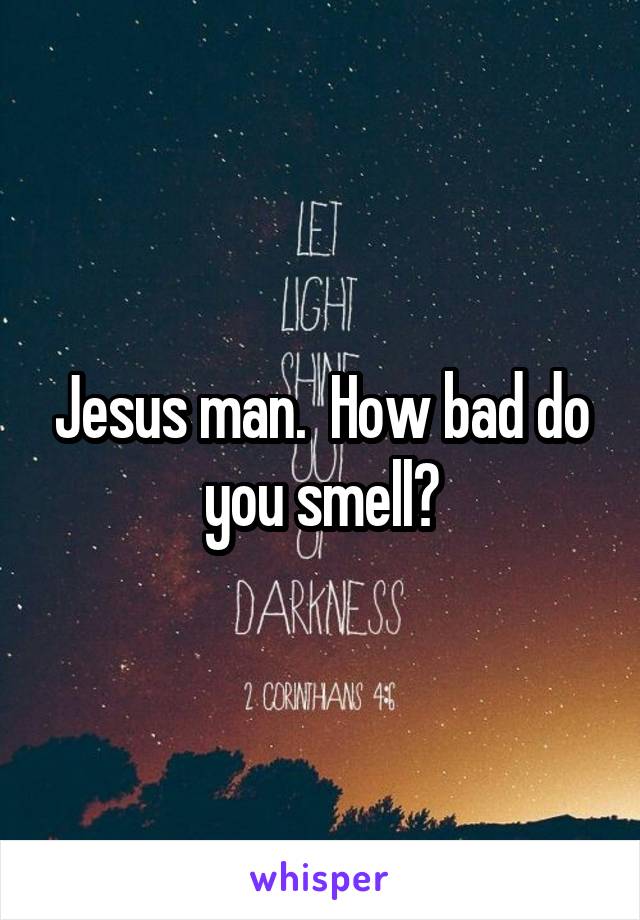 Jesus man.  How bad do you smell?