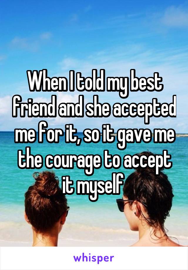 When I told my best friend and she accepted me for it, so it gave me the courage to accept it myself 