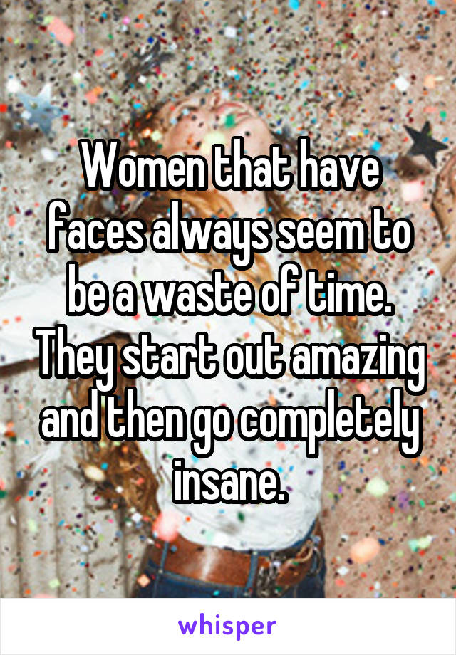 Women that have faces always seem to be a waste of time. They start out amazing and then go completely insane.