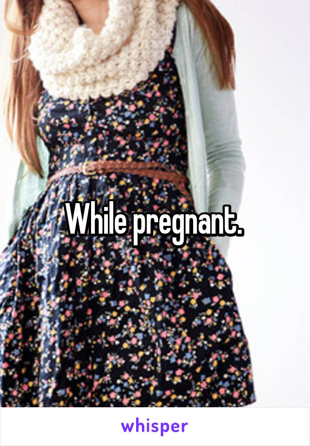 While pregnant. 