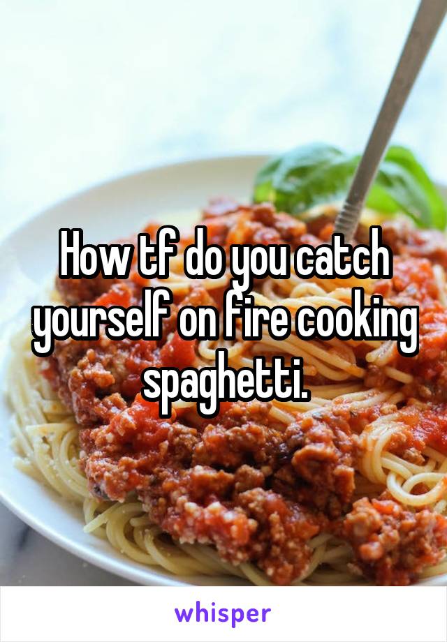 How tf do you catch yourself on fire cooking spaghetti.