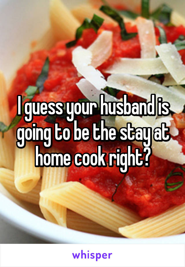 I guess your husband is going to be the stay at home cook right?